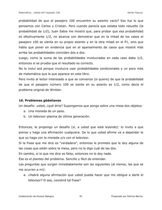 Matemática… ¿Estás Ahí? Episodio 100 www.librosmaravillosos.com Adrián Paenza
Colaboración de Horacio Balegno Preparado por Patricio Barros81
probabilidad de que el pasajero 100 encuentre su asiento vacío? Eso fue lo que
pensamos con Carlos y Cristian. Pero cuando parecía que estaba todo resuelto (la
probabilidad da 1/2), Juan Sabia me mostró que, para probar que esa probabilidad
es efectivamente 1/2, no alcanza con demostrar que en la mitad de los casos el
pasajero 100 se sienta en su propio asiento y en la otra mitad en el P1, sino que
había que poner en evidencia que en el apareamiento de casos que mostré más
arriba las probabilidades coinciden dos a dos.
Luego, como la suma de las probabilidades involucradas en cada caso daba 1/2,
entonces sí se prueba que el resultado es correcto.
No lo incluí acá porque involucra usar probabilidades condicionales y un poco más
de matemática que la que aparece en este libro.
Pero invito al lector interesado a que se convenza (si quiere) de que la probabilidad
de que el pasajero número 100 se siente en su asiento es 1/2, como decía el
problema original de Winkler.
16. Problemas gödelianos
Un desafío: usted, ¿qué diría? Supongamos que pongo sobre una mesa dos objetos:
a. Una moneda de un peso.
b. Un televisor plasma de última generación.
Entonces, le propongo un desafío (sí, a usted que está leyendo): lo invito a que
piense y haga una afirmación cualquiera. De lo que usted afirme va a depender lo
que yo haga con la moneda y/o con el televisor.
Si la frase que me dice es “verdadera”, entonces le prometo que le doy alguna de
las cosas que están sobre la mesa, pero no le digo cuál de las dos.
En cambio, si lo que me dice es falso, entonces no le doy nada.
Ése es el planteo del problema. Sencillo y fácil de entender.
Las preguntas que surgen inmediatamente son las siguientes (al menos, las que se
me ocurren a mí):
a. ¿Habrá alguna afirmación que usted pueda hacer que me obligue a darle el
televisor? O sea, ¿existirá tal frase?
 