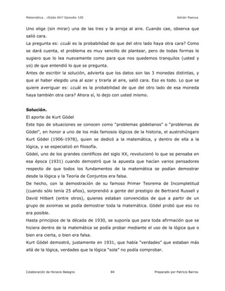 Matemática… ¿Estás Ahí? Episodio 100 www.librosmaravillosos.com Adrián Paenza
Colaboración de Horacio Balegno Preparado por Patricio Barros84
Uno elige (sin mirar) una de las tres y la arroja al aire. Cuando cae, observa que
salió cara.
La pregunta es: ¿cuál es la probabilidad de que del otro lado haya otra cara? Como
se dará cuenta, el problema es muy sencillo de plantear, pero de todas formas le
sugiero que lo lea nuevamente como para que nos quedemos tranquilos (usted y
yo) de que entendió lo que se pregunta.
Antes de escribir la solución, advierta que los datos son las 3 monedas distintas, y
que al haber elegido una al azar y tirarla al aire, salió cara. Eso es todo. Lo que se
quiere averiguar es: ¿cuál es la probabilidad de que del otro lado de esa moneda
haya también otra cara? Ahora sí, lo dejo con usted mismo.
Solución.
El aporte de Kurt Gödel
Este tipo de situaciones se conocen como “problemas gödelianos” o “problemas de
Gödel”, en honor a uno de los más famosos lógicos de la historia, el austrohúngaro
Kurt Gödel (1906-1978), quien se dedicó a la matemática, y dentro de ella a la
lógica, y se especializó en filosofía.
Gödel, uno de los grandes científicos del siglo XX, revolucionó lo que se pensaba en
esa época (1931) cuando demostró que la apuesta que hacían varios pensadores
respecto de que todos los fundamentos de la matemática se podían demostrar
desde la lógica y la Teoría de Conjuntos era falsa.
De hecho, con la demostración de su famoso Primer Teorema de Incompletitud
(cuando sólo tenía 25 años), sorprendió a gente del prestigio de Bertrand Russell y
David Hilbert (entre otros), quienes estaban convencidos de que a partir de un
grupo de axiomas se podía demostrar toda la matemática. Gödel probó que eso no
era posible.
Hasta principios de la década de 1930, se suponía que para toda afirmación que se
hiciera dentro de la matemática se podía probar mediante el uso de la lógica que o
bien era cierta, o bien era falsa.
Kurt Gödel demostró, justamente en 1931, que había “verdades” que estaban más
allá de la lógica, verdades que la lógica “sola” no podía comprobar.
 