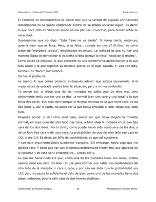 Matemática… ¿Estás Ahí? Episodio 100 www.librosmaravillosos.com Adrián Paenza
Colaboración de Horacio Balegno Preparado por Patricio Barros85
El Teorema de Incompletitud de Gödel dice que la verdad de algunas afirmaciones
matemáticas no se puede comprobar dentro de su propio universo lógico. Es decir,
lo que hace falta es “mirarlas desde afuera (de ese universo)”, para decidir sobre su
veracidad.
Supongamos que yo digo: “Esta frase no es cierta”. Si fuera cierta, entonces,
querría decir que es falsa. Pero, si es falsa… ¿puede ser cierta? Al final, es como
tratar de “morderse la cola”, moviéndose en círculo. La realidad es que no hay una
manera lógica de demostrar si es cierta o falsa porque la frase “habla de sí misma”.
Como usted se imagina, lo que antecede es una primerísima aproximación a lo que
hizo Gödel y lo que significó su decisivo aporte en el siglo pasado. Y, una vez más,
también es “hacer” matemática.
Vamos al problema.
Le cuento lo que pensé primero, y después advertí que estaba equivocado. A lo
mejor usted de entrada analizó bien la situación, pero a mí me confundió.
Yo pensé así: al elegir una de las monedas no sabía cuál de ellas era, pero
obviamente tenía que ser una de dos: la normal (con una cara y una ceca) o la que
tenía dos caras. Eso está claro porque la tercera moneda es la que tiene ceca de los
dos lados y, por lo tanto, no podía ser la que había arrojado al aire. Hasta acá, todo
bien.
Después pensé: si al tirarla salió cara, puede ser que haya elegido la moneda
normal, en cuyo caso del otro lado hay ceca, o bien elegí la moneda en la que hay
cara de los dos lados. Por lo tanto, como puede haber sido cualquiera de las dos, y
de un lado hay cara y del otro ceca, la probabilidad de que del otro lado sea cara es
1/2, o sea 0,5. Es decir, un 50% de posibilidades de que así sucediera.
Y con este argumento podía quedarme tranquilo. Sin embargo, había algo que me
parecía raro. Y tiene que ver con el famoso problema de Monty Hall que apareció en
el Episodio 1 de esta serie (Matemática… ¿estás ahí?).
Lo que me hacía ruido era que, como una de las monedas tiene dos caras, estaba
usando poco ese dato. Es decir: lo usé para afirmar que había dos posibilidades del
otro lado de la moneda: o cara o ceca, y por eso me daba que la probabilidad era
1/2, pero no usaba lo suficiente el dato de que, como una de las monedas tiene dos
caras, entonces, podría salir cara de dos formas distintas.
 