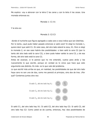 Matemática… ¿Estás Ahí? Episodio 100 www.librosmaravillosos.com Adrián Paenza
Colaboración de Horacio Balegno Preparado por Patricio Barros86
Me explico: voy a abreviar con la letra C las caras y con la letra X las cecas. Una
moneda entonces es:
Moneda 1: C1 X1
Y la otra es:
Moneda 2: C2 C3
donde el numerito que figura agregado a cada cara o ceca indica que son distintas.
Por lo tanto, ¿qué pudo haber pasado entonces si salió cara? Si elegí la moneda 1,
quiere decir que salió C1. En este caso, del otro lado estará la ceca, X1. Pero si elegí
la moneda 2, en ese caso habría dos posibilidades: o bien salió la cara C2 (por lo
tanto del otro lado está la cara C3), o bien pudo haber salido la cara C3, y de esa
forma, del otro lado está la cara C2.
Antes de avanzar, si le parece que no me entendió, vuelva para atrás y lea
nuevamente lo que escribí, porque en verdad es lo único que hace que este
argumento sea distinto. Es más: es lo que vale del problema.
Lo que escribí más arriba es que, en realidad, las posibilidades de que del otro lado
haya cara no son una de dos, como me pareció al principio, sino dos de tres. ¿Por
qué? Contemos juntos otra vez:
Si salió C1, del otro lado hay X1: Si salió C2, del otro lado hay C3: Si salió C3, del
otro lado hay C2: Como usted se da cuenta, entonces, hay ¡dos posibilidades de
 