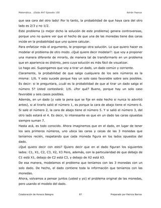 Matemática… ¿Estás Ahí? Episodio 100 www.librosmaravillosos.com Adrián Paenza
Colaboración de Horacio Balegno Preparado por Patricio Barros87
que sea cara del otro lado! Por lo tanto, la probabilidad de que haya cara del otro
lado es 2/3 y no 1/2.
Este problema (o mejor dicho la solución de este problema) genera controversias,
porque uno no quiere ver que el hecho de que una de las monedas tiene dos caras
incide en la probabilidad que uno quiere calcular.
Para enfatizar más el argumento, le propongo otra solución. Lo que quiero hacer es
modelar el problema de otro modo. ¿Qué quiere decir modelar?: que voy a proponer
una manera diferente de mirarlo, de manera tal de transformarlo en un problema
que en apariencia es distinto, pero cuya solución es más fácil de visualizar.
Lo hago así. Supongamos que voy a tirar un dado, un dado común y corriente.
Claramente, la probabilidad de que salga cualquiera de los seis números es la
misma: 1/6. Y esto sucede porque hay un solo caso favorable sobre seis posibles.
Es decir: si le preguntara, ¿cuál es la probabilidad de que al tirar un dado salga el
número 5? Usted contestará: 1/6. ¿Por qué? Bueno, porque hay un solo caso
favorable y seis casos posibles.
Además, en un dado (y vale la pena que se fije en este hecho si nunca lo advirtió
antes), si al tirarlo salió el número 1, es porque la cara de abajo tiene el número 6.
Si sale el número 2, la cara de abajo tiene el número 5. Y si salió el número 3, del
otro lado estará el 4. Es decir, lo interesante es que en un dado las caras opuestas
siempre suman 7.
Hasta acá, es todo conocido. Ahora imaginemos que en el dado, en lugar de tener
los seis primeros números, uno ubica las caras y cecas de las 3 monedas que
teníamos recién, respetando que cada moneda figura en los lados opuestos del
dado.
¿Qué quiero decir con esto? Quiero decir que en el dado figuran los siguientes
lados: C1, X1, C2, C3, X2, X3 Pero, además, con la particularidad de que debajo de
C1 está X1, debajo de C2 está C3, y debajo de X2 está X3.
De esa manera, modelamos el problema que teníamos con las 3 monedas con un
solo dado. De hecho, el dado contiene toda la información que teníamos con las
monedas.
Ahora, volvamos a pensar juntos (usted y yo) el problema original de las monedas,
pero usando el modelo del dado.
 