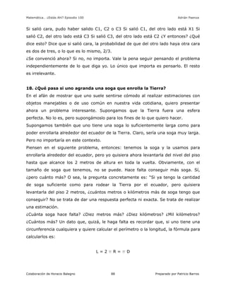 Matemática… ¿Estás Ahí? Episodio 100 www.librosmaravillosos.com Adrián Paenza
Colaboración de Horacio Balegno Preparado por Patricio Barros88
Si salió cara, pudo haber salido C1, C2 o C3 Si salió C1, del otro lado está X1 Si
salió C2, del otro lado está C3 Si salió C3, del otro lado está C2 ¿Y entonces? ¿Qué
dice esto? Dice que si salió cara, la probabilidad de que del otro lado haya otra cara
es dos de tres, o lo que es lo mismo, 2/3.
¿Se convenció ahora? Si no, no importa. Vale la pena seguir pensando el problema
independientemente de lo que diga yo. Lo único que importa es pensarlo. El resto
es irrelevante.
18. ¿Qué pasa si uno agranda una soga que enrolla la Tierra?
En el afán de mostrar que uno suele sentirse cómodo al realizar estimaciones con
objetos manejables o de uso común en nuestra vida cotidiana, quiero presentar
ahora un problema interesante. Supongamos que la Tierra fuera una esfera
perfecta. No lo es, pero supongámoslo para los fines de lo que quiero hacer.
Supongamos también que uno tiene una soga lo suficientemente larga como para
poder enrollarla alrededor del ecuador de la Tierra. Claro, sería una soga muy larga.
Pero no importaría en este contexto.
Piensen en el siguiente problema, entonces: tenemos la soga y la usamos para
enrollarla alrededor del ecuador, pero yo quisiera ahora levantarla del nivel del piso
hasta que alcance los 2 metros de altura en toda la vuelta. Obviamente, con el
tamaño de soga que tenemos, no se puede. Hace falta conseguir más soga. Sí,
¿pero cuánto más? O sea, la pregunta concretamente es: “Si ya tengo la cantidad
de soga suficiente como para rodear la Tierra por el ecuador, pero quisiera
levantarla del piso 2 metros, ¿cuántos metros o kilómetros más de soga tengo que
conseguir? No se trata de dar una respuesta perfecta ni exacta. Se trata de realizar
una estimación.
¿Cuánta soga hace falta? ¿Diez metros más? ¿Diez kilómetros? ¿Mil kilómetros?
¿Cuántos más? Un dato que, quizá, le haga falta es recordar que, si uno tiene una
circunferencia cualquiera y quiere calcular el perímetro o la longitud, la fórmula para
calcularlos es:
L = 2 p R = p D
 