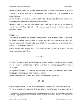 Matemática… ¿Estás Ahí? Episodio 100 www.librosmaravillosos.com Adrián Paenza
Colaboración de Horacio Balegno Preparado por Patricio Barros89
donde tomamos como p a la constante cuyo valor es, aproximadamente, 3,14159 o
3,1416 27
. R es el radio de la circunferencia en cuestión, y D el diámetro de la
circunferencia.
Como siempre, lo invito a pensar a partir de este planteo. Si lee la solución sin
haber pensado nada antes, se privará de disfrutar.
No tiene nada de malo ser masoquista, pero ¿por qué no permitirse un placer de
vez en cuando? No, más allá de la broma, vale la pena reflexionar sobre el
problema un rato.
Solución.
Justamente, el interés que presenta este problema es que atenta contra la intuición.
La primera reacción que uno tiene es pensar que hace falta mucha soga más. Pero,
¿es así realmente? ¿Cuánta más hace falta? Por supuesto que el problema tiene
solución. Y se trata de estimarla.
Como dijimos más arriba, la fórmula que permite calcular la longitud de una
circunferencia de radio R es:
L = 2 p R  (1)
Es decir, si R es el radio de la Tierra (no importa cuánto vale ahora, sólo interesa
que le pongamos un nombre), entonces la fórmula (1) permite calcular la longitud L
de la soga.
Lo que queremos ahora, y espero que me siga con este razonamiento, es levantar
la soga para que llegue a los 2 metros de altura.
Esto quiere decir que el radio de la nueva circunferencia ahora es:
(R + 2)
Por otro lado, quiero calcular la nueva longitud de la soga, que vamos a llamar L’.
Yo no sé cuánto mide L’, pero sí sé que ahora, como la soga tiene que estar a 2
27
Con toda razón, Gerardo Garbulsky me apunta que, para la estimación que quiero hacer, no hace falta considerar
al número ? con tantos decimales. En realidad, bastaría considerar que o bien ? es igual a 3, o alcanzaría con
suponer que es ? = 3,14.
 