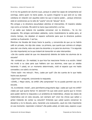 Matemática… ¿Estás Ahí? Episodio 100 www.librosmaravillosos.com Adrián Paenza
Colaboración de Horacio Balegno Preparado por Patricio Barros9
A mí no me gustaría ser alumno suyo, porque si usted fue capaz de comportarse así
conmigo, sobre quien no tiene poder, no quiero imaginar lo que será en su vida
cotidiana en relación con aquellos sobre los que sí ejerce poder... porque entonces
está en condiciones ya no sólo de "usarlo" sino de "abusar" de él.
Mis amigos y la directora escuchaban atónitos el intercambio. El maestro estaba
rojo como un tomate. Me estiró la mano (que estreché) y se fue.
Y yo sabía que todavía me quedaba conversar con la directora... Ya no me
escaparía. Mis amigos caminaban adelante, como mostrándome la salida pero, al
mismo tiempo, me dejaban el espacio suficiente para que la directora pudiera
ventilar su frustración. Y así fue.
Mientras me llevaba del brazo hacia la puerta, y convencida de que ya no habría
café en privado, me dijo dos cosas. La primera, que quería que volviera al colegio
para dar una charla, esta vez para los docentes y no para los alumnos. Y la segunda
(la más importante) es la que trataré de transcribir en este intercambio:
-¿Se dio cuenta usted de que me desautorizó delante de todos los alumnos de la
escuela?
-No -contesté yo-. En realidad, lo que hice fue reaccionar frente a su acción. Usted
me invitó a su casa para que hablara con sus alumnos, cosa que yo estaba
haciendo. Y usted, en un momento determinado, violó el espacio que me había
concedido y se subió a la tarima.
-Tiene razón -me retrucó-. Pero, ¿sabe por qué? ¿Se dio cuenta de lo que había
hecho ese alumno?
-¿Qué hizo? -pregunté, conociendo la respuesta.
-¡Chifló...! Mejor dicho, ¡le chifló! ¿Me comprende? Yo no puedo permitir eso en la
escuela.
-Sí, la entiendo -insistí-, pero permítame preguntarle algo: ¿sabe por qué me chifló?
¿Sabe por qué quería llamar mi atención? Es que este joven quería que lo mirara
para poder darme la respuesta a un problema de matemática. ¿Acaso las clases de
matemática acá en esta escuela, son siempre así? ¿Con los chicos que saltan y
gritan tratando de contar su solución? Entiendo que usted quiera conservar la
disciplina y no lo discuto, pero, haciendo una evaluación, ¿qué era más importante
en ese momento: reprender o tolerar? ¿No podía usted, en todo caso, esperar a que
 