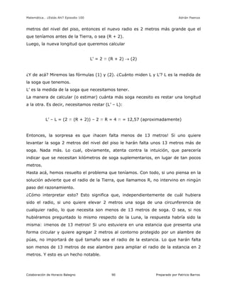 Matemática… ¿Estás Ahí? Episodio 100 www.librosmaravillosos.com Adrián Paenza
Colaboración de Horacio Balegno Preparado por Patricio Barros90
metros del nivel del piso, entonces el nuevo radio es 2 metros más grande que el
que teníamos antes de la Tierra, o sea (R + 2).
Luego, la nueva longitud que queremos calcular
L’ = 2 p (R + 2)  (2)
¿Y de acá? Miremos las fórmulas (1) y (2). ¿Cuánto miden L y L’? L es la medida de
la soga que tenemos.
L’ es la medida de la soga que necesitamos tener.
La manera de calcular (o estimar) cuánta más soga necesito es restar una longitud
a la otra. Es decir, necesitamos restar (L’ – L):
L’ – L = (2 p (R + 2)) – 2 p R = 4 p = 12,57 (aproximadamente)
Entonces, la sorpresa es que ¡hacen falta menos de 13 metros! Si uno quiere
levantar la soga 2 metros del nivel del piso le harán falta unos 13 metros más de
soga. Nada más. Lo cual, obviamente, atenta contra la intuición, que parecería
indicar que se necesitan kilómetros de soga suplementarios, en lugar de tan pocos
metros.
Hasta acá, hemos resuelto el problema que teníamos. Con todo, si uno piensa en la
solución advierte que el radio de la Tierra, que llamamos R, no intervino en ningún
paso del razonamiento.
¿Cómo interpretar esto? Esto significa que, independientemente de cuál hubiera
sido el radio, si uno quiere elevar 2 metros una soga de una circunferencia de
cualquier radio, lo que necesita son menos de 13 metros de soga. O sea, si nos
hubiéramos preguntado lo mismo respecto de la Luna, la respuesta habría sido la
misma: ¡menos de 13 metros! Si uno estuviera en una estancia que presenta una
forma circular y quiere agregar 2 metros al contorno protegido por un alambre de
púas, no importará de qué tamaño sea el radio de la estancia. Lo que harán falta
son menos de 13 metros de ese alambre para ampliar el radio de la estancia en 2
metros. Y esto es un hecho notable.
 