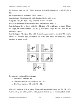 Matemática… ¿Estás Ahí? Episodio 100 www.librosmaravillosos.com Adrián Paenza
Colaboración de Horacio Balegno Preparado por Patricio Barros92
En el primer viaje van M1 y C1 en la canoa, de LI a LD. Quedan en LI, C2, C3, M2 y
M3.
En LD se queda C1. Vuelve M1 con la canoa a LI.
Cuando llega, M1 viaja con C2 a LD. Quedan M2, M3 y C3 en LI.
Luego del viaje, M1 deja a C1 y C2 en LD. Vuelve solo a LI.
Ahora, M1 se lleva a M2 en la canoa a LD. Deja en LI a M3 y C3.
Cuando llega a LD, en donde están C1 y C2, deja a M2 en LD, pero se trae a C2 con
él. Luego, en LD se quedaron C1 y M2, y en la canoa viajan M1 y C2 a LI. Allí los
esperan C3 y M3.
Cuando llegan, M1 deja a C2 y a C3 de ese lado, pero se trae con él a M3, y se lo
lleva a LD. Cuando llega, lo esperan C1 y M2, pero ahora se agrega M3, quien
también se queda en LD.
En resumen, hasta acá tenemos que:
a. En la canoa está solo M1.
b. En el lado derecho (LD) están C1, M2 y M3.
c. En el lado izquierdo (LI) están C2 y C3.
Ahora M1 vuelve a LI, y se trae a C2 para LD. Lo deja allí, junto con C1, M2 y M3.
Vuelve solo y, por último, se trae a C3, que es el único que se había quedado en LI.
 