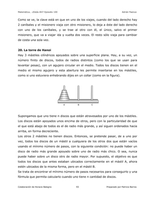 Matemática… ¿Estás Ahí? Episodio 100 www.librosmaravillosos.com Adrián Paenza
Colaboración de Horacio Balegno Preparado por Patricio Barros93
Como se ve, la clave está en que en uno de los viajes, cuando del lado derecho hay
2 caníbales y el misionero viaja con otro misionero, lo deja a éste del lado derecho
con uno de los caníbales, y se trae al otro con él, el único, salvo el primer
misionero, que va a viajar ida y vuelta dos veces. El resto sólo viaja para cambiar
de costa una sola vez.
20. La torre de Hanoi
Hay 3 mástiles cilíndricos apoyados sobre una superficie plana. Hay, a su vez, un
número finito de discos, todos de radios distintos (como los que se usan para
levantar pesas), con un agujero circular en el medio. Todos los discos tienen en el
medio el mismo agujero y esta abertura les permite insertarse en los mástiles,
como si uno estuviera enhebrando dijes en un collar (como en la figura).
Supongamos que uno tiene n discos que están atravesados por uno de los mástiles.
Los discos están apoyados unos encima de otros, pero con la particularidad de que
el que está abajo de todos es el de radio más grande, y así siguen ordenados hacia
arriba, en forma decreciente.
Los otros 2 mástiles no tienen discos. Entonces, se pretende pasar, de a uno por
vez, todos los discos de un mástil a cualquiera de los otros dos que están vacíos
usando el mínimo número de pasos, con la siguiente condición: no puede haber un
disco de radio más grande apoyado sobre uno de radio más chico. O sea, nunca
puede haber sobre un disco otro de radio mayor. Por supuesto, el objetivo es que
todos los discos que antes estaban ubicados correctamente en el mástil A, ahora
estén ubicados de la misma forma, pero en el mástil B.
Se trata de encontrar el mínimo número de pasos necesarios para conseguirlo y una
fórmula que permita calcularlo cuando uno tiene n cantidad de discos.
 
