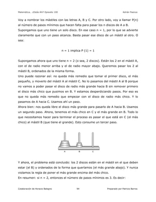 Matemática… ¿Estás Ahí? Episodio 100 www.librosmaravillosos.com Adrián Paenza
Colaboración de Horacio Balegno Preparado por Patricio Barros94
Voy a nombrar los mástiles con las letras A, B y C. Por otro lado, voy a llamar P(n)
al número de pasos mínimos que hacen falta para pasar los n discos de A a B.
Supongamos que uno tiene un solo disco. En ese caso n = 1, por lo que se advierte
claramente que con un paso alcanza. Basta pasar ese disco de un mástil al otro. O
sea:
n = 1 implica P (1) = 1
Supongamos ahora que uno tiene n = 2 (o sea, 2 discos). Están los 2 en el mástil A,
con el de radio menor arriba y el de radio mayor abajo. Queremos pasar los 2 al
mástil B, ordenados de la misma forma.
Uno puede razonar así: no queda más remedio que tomar el primer disco, el más
pequeño, y moverlo del mástil A al mástil C. No lo pasamos del mástil A al B porque
no vamos a poder pasar el disco de radio más grande hacia B sin remover primero
el disco más chico que pusimos en B. Y estamos desperdiciando pasos. Por eso es
que no queda más remedio que empezar con el disco de radio más chico. Y lo
pasamos de A hacia C. Usamos ahí un paso.
Ahora bien: nos queda libre el disco más grande para pasarlo de A hacia B. Usamos
un segundo paso. Ahora, tenemos el más chico en C y el más grande en B. Todo lo
que necesitamos hacer para terminar el proceso es pasar el que está en C (el más
chico) al mástil B (que tiene el grande). Esto consume un tercer paso.
Y ahora, el problema está concluido: los 2 discos están en el mástil en el que deben
estar (el B) y ordenados de la forma que queríamos (el más grande abajo). Y nunca
violamos la regla de poner el más grande encima del más chico.
En resumen: si n = 2, entonces el número de pasos mínimos es 3. Es decir:
 
