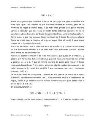 Matemática… ¿Estás Ahí? Episodio 100 www.librosmaravillosos.com Adrián Paenza
Colaboración de Horacio Balegno Preparado por Patricio Barros95
P (2) = 3  (*)
Ahora supongamos que se tienen 3 discos. Le propongo que preste atención a la
frase que sigue: “No importa lo que hagamos durante el proceso, pero en el
momento de llegar al último disco, el de radio más grande, para poder moverlo
vamos a necesitar que esté vacío el mástil donde debemos colocarlo (si no, lo
estaríamos ubicando encima de discos de radio más chico y violaríamos las reglas)”.
Por lo tanto, lo que nos conviene hacer es mover los 2 discos de arriba de alguna
forma de modo que, al finalizar el proceso, quede libre el mástil B para poder
colocar allí el de radio más grande.
Entonces, los otros 2 van a tener que estar en el mástil C y ordenados de manera
tal que el de radio mediano y el de radio más chico estén bien ubicados: el más
chico arriba del de radio mediano.
Recién ahí podremos mover el de radio más grande, que quedó en el mástil A, y
pasarlo a B. Pero antes de hacerlo observe que será necesario mover los 2 de arriba
y pasarlos de A a C. Y que el mínimo número de pasos para mover 2 discos
respetando las reglas es P (2). Ahora, volvemos adonde estábamos: pasamos el de
radio más grande del mástil A al mástil B. O sea, usamos un paso más, y hasta aquí
tenemos: P (2) + 1.
La situación ahora es la siguiente: tenemos el más grande de todos en B, como
queremos. Pero tenemos los otros 2 en C y los queremos pasar a B (respetando las
reglas, claro). Y ya sabemos que el mínimo número de pasos para pasar estos 2
discos de C a B es P (2).
En ese caso, tendremos:
P (3) = P (2) + 1 + P (2) = 2 * P (2) + 1
Si recordamos que por la fórmula (*) sabíamos que P (2) = 3, resulta entonces que:
P (3) = 7
 