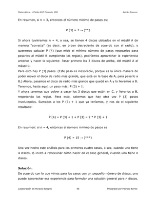 Matemática… ¿Estás Ahí? Episodio 100 www.librosmaravillosos.com Adrián Paenza
Colaboración de Horacio Balegno Preparado por Patricio Barros96
En resumen, si n = 3, entonces el número mínimo de pasos es:
P (3) = 7  (**)
Si ahora tuviéramos n = 4, o sea, se tienen 4 discos ubicados en el mástil A de
manera “correcta” (es decir, en orden decreciente de acuerdo con el radio), y
queremos calcular P (4) (que mide el mínimo número de pasos necesarios para
pasarlos al mástil B cumpliendo las reglas), podríamos aprovechar la experiencia
anterior y hacer lo siguiente: Pasar primero los 3 discos de arriba, del mástil A al
mástil C.
Para esto hay P (3) pasos. (Este paso es inexorable, porque es la única manera de
poder mover el disco de radio más grande, que está en la base de A, para pasarlo a
B.) Ahora, pasamos el disco de radio más grande que quedó en A y lo llevamos a B.
Tenemos, hasta aquí, un paso más: P (3) + 1.
Y ahora tenemos que volver a pasar los 3 discos que están en C, y llevarlos a B,
respetando las reglas. Para esto, sabemos que hay otra vez P (3) pasos
involucrados. Sumados a los P (3) + 1 que ya teníamos, y nos da el siguiente
resultado:
P (4) = P (3) + 1 + P (3) = 2 * P (3) + 1
En resumen: si n = 4, entonces el número mínimo de pasos es
P (4) = 15  (***)
Una vez hecho este análisis para los primeros cuatro casos, o sea, cuando uno tiene
4 discos, lo invito a reflexionar cómo hacer en el caso general, cuando uno tiene n
discos.
Solución.
De acuerdo con lo que vimos para los casos con un pequeño número de discos, uno
puede aprovechar esa experiencia para formular una solución general para n discos.
 