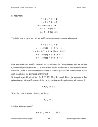 Matemática… ¿Estás Ahí? Episodio 100 www.librosmaravillosos.com Adrián Paenza
Colaboración de Horacio Balegno Preparado por Patricio Barros98
En resumen:
n = 1  P (1) = 1
n = 2  P (2) = 3
n = 3  P (3) = 7  (**)
n = 4  P (4) = 15
n = 5  P (5) = 31
También vale la pena escribir estas fórmulas que obtuvimos en el camino:
n = 1  P (1) = 1
n = 2  P (2) = 2 * P (1) + 1
n = 3  P (3) = 2 * P (2) + 1 (***)
n = 4  P (4) = 2 * P (3) + 1
n = 5  P (5) = 2 * P (4) + 1
Con toda esta información estamos en condiciones de hacer dos conjeturas: de las
igualdades que aparecen en (**), uno puede inferir los números que seguirían en la
sucesión (como si estuviéramos buscando el término general de una sucesión, de la
cual conocemos los primeros 5 términos).
Si los primeros términos son 1, 3, 7, 15, 31… Sí, pensó bien… se parecen a las
potencias del número 2, menos 1. Es decir, escribamos las potencias del número 2:
2, 4, 8, 16, 32,…
Si uno le resta 1 a cada número, se tiene:
1, 3, 7, 15, 31,…
¿Cuáles deberían seguir?
63, 127, 255, 511,…, 2n – 1
 