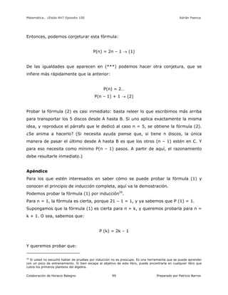 Matemática… ¿Estás Ahí? Episodio 100 www.librosmaravillosos.com Adrián Paenza
Colaboración de Horacio Balegno Preparado por Patricio Barros99
Entonces, podemos conjeturar esta fórmula:
P(n) = 2n – 1  (1)
De las igualdades que aparecen en (***) podemos hacer otra conjetura, que se
infiere más rápidamente que la anterior:
P(n) = 2…
P(n – 1) + 1  (2)
Probar la fórmula (2) es casi inmediato: basta releer lo que escribimos más arriba
para transportar los 5 discos desde A hasta B. Si uno aplica exactamente la misma
idea, y reproduce el párrafo que le dedicó al caso n = 5, se obtiene la fórmula (2).
¿Se anima a hacerlo? (Si necesita ayuda piense que, si tiene n discos, la única
manera de pasar el último desde A hasta B es que los otros (n – 1) estén en C. Y
para eso necesita como mínimo P(n – 1) pasos. A partir de aquí, el razonamiento
debe resultarle inmediato.)
Apéndice
Para los que estén interesados en saber cómo se puede probar la fórmula (1) y
conocen el principio de inducción completa, aquí va la demostración.
Podemos probar la fórmula (1) por inducción29
.
Para n = 1, la fórmula es cierta, porque 21 – 1 = 1, y ya sabemos que P (1) = 1.
Supongamos que la fórmula (1) es cierta para n = k, y queremos probarla para n =
k + 1. O sea, sabemos que:
P (k) = 2k – 1
Y queremos probar que:
29
Si usted no escuchó hablar de pruebas por inducción no se preocupe. Es una herramienta que se puede aprender
con un poco de entrenamiento. Si bien escapa al objetivo de este libro, puede encontrarla en cualquier libro que
cubra los primeros planteos del álgebra.
 