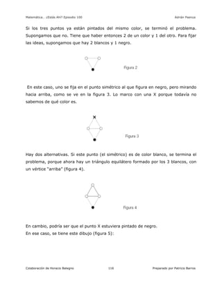 Matemática… ¿Estás Ahí? Episodio 100 www.librosmaravillosos.com Adrián Paenza
Colaboración de Horacio Balegno Preparado por Patricio Barros116
Si los tres puntos ya están pintados del mismo color, se terminó el problema.
Supongamos que no. Tiene que haber entonces 2 de un color y 1 del otro. Para fijar
las ideas, supongamos que hay 2 blancos y 1 negro.
En este caso, uno se fija en el punto simétrico al que figura en negro, pero mirando
hacia arriba, como se ve en la figura 3. Lo marco con una X porque todavía no
sabemos de qué color es.
Hay dos alternativas. Si este punto (el simétrico) es de color blanco, se termina el
problema, porque ahora hay un triángulo equilátero formado por los 3 blancos, con
un vértice “arriba” (figura 4).
En cambio, podría ser que el punto X estuviera pintado de negro.
En ese caso, se tiene este dibujo (figura 5):
 