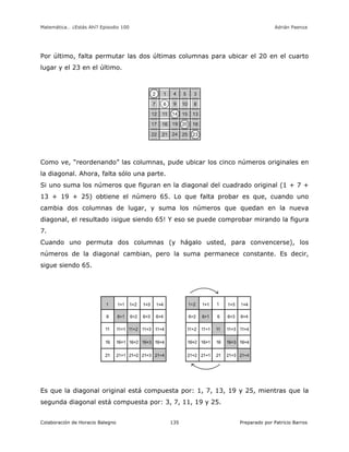 Matemática… ¿Estás Ahí? Episodio 100 www.librosmaravillosos.com Adrián Paenza
Colaboración de Horacio Balegno Preparado por Patricio Barros135
Por último, falta permutar las dos últimas columnas para ubicar el 20 en el cuarto
lugar y el 23 en el último.
Como ve, “reordenando” las columnas, pude ubicar los cinco números originales en
la diagonal. Ahora, falta sólo una parte.
Si uno suma los números que figuran en la diagonal del cuadrado original (1 + 7 +
13 + 19 + 25) obtiene el número 65. Lo que falta probar es que, cuando uno
cambia dos columnas de lugar, y suma los números que quedan en la nueva
diagonal, el resultado ¡sigue siendo 65! Y eso se puede comprobar mirando la figura
7.
Cuando uno permuta dos columnas (y hágalo usted, para convencerse), los
números de la diagonal cambian, pero la suma permanece constante. Es decir,
sigue siendo 65.
Es que la diagonal original está compuesta por: 1, 7, 13, 19 y 25, mientras que la
segunda diagonal está compuesta por: 3, 7, 11, 19 y 25.
 