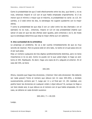 Matemática… ¿Estás Ahí? Episodio 100 www.librosmaravillosos.com Adrián Paenza
Colaboración de Horacio Balegno Preparado por Patricio Barros195
Como la probabilidad de que Z esté efectivamente entre los dos, que llamé c, no es
nula, entonces mejoré el 1/2 con el que había empezado originalmente. Si Z es
menor que el mínimo o mayor que el máximo, la probabilidad no varía: es 1/2. En
cambio, si Z está entre los dos, la estrategia me sugiere quedarme con la mejor
oferta.
Y como la probabilidad de que elija Z con un valor entre los dos (llamada c en el
ejemplo) no es nula... entonces, mejoro el 1/2 en esa probabilidad (habría que
salvar el caso en que las dos ofertas sean iguales, pero entonces c es 0, de modo
que la estrategia determina que elija la mejor oferta aun sin saberlo).
4. Una curiosidad de la aritmética
Le propongo un problema. Se va a dar cuenta inmediatamente de que es muy
sencillo de resolver. Pero la gracia está en otro lado, no tanto en el qué pasa sino en
el por qué pasa.
Elija un número cualquiera de tres dígitos (preferentemente distintos, pero no tiene
importancia si no es así). Como no puedo ver lo que usted eligió, lo hago yo acá:
tomo el 345. Replíquelo. Es decir, haga una copia de él y péguelo al anterior. En el
caso del 345, se tiene
345.345
Ahora, necesito que haga tres divisiones. (¡Vamos! ¡Son sólo divisiones! ¡No debería
ser nada grave!) Tome el número que obtuvo (en mi caso 345.345), y divídalo
sucesivamente, primero por 7, luego por 11 y al final por 13. (En realidad, uno
podría hacer las divisiones en cualquier orden.) ¿Qué obtuvo? Sí, aunque no llego a
ver bien desde acá, lo que obtuvo es el número con el que había empezado. En mi
caso, se obtiene en cada división sucesiva:
345.345 / 7 = 49.335
Luego,
 