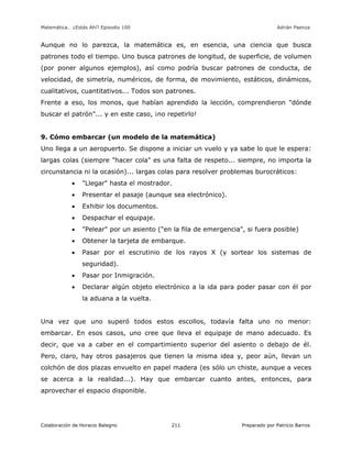 Matemática… ¿Estás Ahí? Episodio 100 www.librosmaravillosos.com Adrián Paenza
Colaboración de Horacio Balegno Preparado por Patricio Barros211
Aunque no lo parezca, la matemática es, en esencia, una ciencia que busca
patrones todo el tiempo. Uno busca patrones de longitud, de superficie, de volumen
(por poner algunos ejemplos), así como podría buscar patrones de conducta, de
velocidad, de simetría, numéricos, de forma, de movimiento, estáticos, dinámicos,
cualitativos, cuantitativos... Todos son patrones.
Frente a eso, los monos, que habían aprendido la lección, comprendieron "dónde
buscar el patrón"... y en este caso, ¡no repetirlo!
9. Cómo embarcar (un modelo de la matemática)
Uno llega a un aeropuerto. Se dispone a iniciar un vuelo y ya sabe lo que le espera:
largas colas (siempre "hacer cola" es una falta de respeto... siempre, no importa la
circunstancia ni la ocasión)... largas colas para resolver problemas burocráticos:
 "Llegar" hasta el mostrador.
 Presentar el pasaje (aunque sea electrónico).
 Exhibir los documentos.
 Despachar el equipaje.
 "Pelear" por un asiento ("en la fila de emergencia", si fuera posible)
 Obtener la tarjeta de embarque.
 Pasar por el escrutinio de los rayos X (y sortear los sistemas de
seguridad).
 Pasar por Inmigración.
 Declarar algún objeto electrónico a la ida para poder pasar con él por
la aduana a la vuelta.
Una vez que uno superó todos estos escollos, todavía falta uno no menor:
embarcar. En esos casos, uno cree que lleva el equipaje de mano adecuado. Es
decir, que va a caber en el compartimiento superior del asiento o debajo de él.
Pero, claro, hay otros pasajeros que tienen la misma idea y, peor aún, llevan un
colchón de dos plazas envuelto en papel madera (es sólo un chiste, aunque a veces
se acerca a la realidad...). Hay que embarcar cuanto antes, entonces, para
aprovechar el espacio disponible.
 