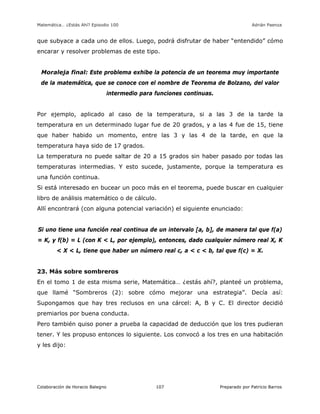 Matemática… ¿Estás Ahí? Episodio 100 www.librosmaravillosos.com Adrián Paenza
Colaboración de Horacio Balegno Preparado por Patricio Barros107
que subyace a cada uno de ellos. Luego, podrá disfrutar de haber “entendido” cómo
encarar y resolver problemas de este tipo.
Moraleja final: Este problema exhibe la potencia de un teorema muy importante
de la matemática, que se conoce con el nombre de Teorema de Bolzano, del valor
intermedio para funciones continuas.
Por ejemplo, aplicado al caso de la temperatura, si a las 3 de la tarde la
temperatura en un determinado lugar fue de 20 grados, y a las 4 fue de 15, tiene
que haber habido un momento, entre las 3 y las 4 de la tarde, en que la
temperatura haya sido de 17 grados.
La temperatura no puede saltar de 20 a 15 grados sin haber pasado por todas las
temperaturas intermedias. Y esto sucede, justamente, porque la temperatura es
una función continua.
Si está interesado en bucear un poco más en el teorema, puede buscar en cualquier
libro de análisis matemático o de cálculo.
Allí encontrará (con alguna potencial variación) el siguiente enunciado:
Si uno tiene una función real continua de un intervalo [a, b], de manera tal que f(a)
= K, y f(b) = L (con K < L, por ejemplo), entonces, dado cualquier número real X, K
< X < L, tiene que haber un número real c, a < c < b, tal que f(c) = X.
23. Más sobre sombreros
En el tomo 1 de esta misma serie, Matemática… ¿estás ahí?, planteé un problema,
que llamé “Sombreros (2): sobre cómo mejorar una estrategia”. Decía así:
Supongamos que hay tres reclusos en una cárcel: A, B y C. El director decidió
premiarlos por buena conducta.
Pero también quiso poner a prueba la capacidad de deducción que los tres pudieran
tener. Y les propuso entonces lo siguiente. Los convocó a los tres en una habitación
y les dijo:
 