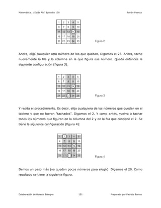 Matemática… ¿Estás Ahí? Episodio 100 www.librosmaravillosos.com Adrián Paenza
Colaboración de Horacio Balegno Preparado por Patricio Barros131
Ahora, elija cualquier otro número de los que quedan. Digamos el 23. Ahora, tache
nuevamente la fila y la columna en la que figura ese número. Queda entonces la
siguiente configuración (figura 3):
Y repita el procedimiento. Es decir, elija cualquiera de los números que quedan en el
tablero y que no fueron “tachados”. Digamos el 2. Y como antes, vuelva a tachar
todos los números que figuran en la columna del 2 y en la fila que contiene el 2. Se
tiene la siguiente configuración (figura 4):
Demos un paso más (ya quedan pocos números para elegir). Digamos el 20. Como
resultado se tiene la siguiente figura.
 