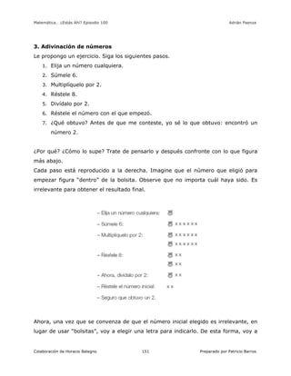 Matemática… ¿Estás Ahí? Episodio 100 www.librosmaravillosos.com Adrián Paenza
Colaboración de Horacio Balegno Preparado por Patricio Barros151
3. Adivinación de números
Le propongo un ejercicio. Siga los siguientes pasos.
1. Elija un número cualquiera.
2. Súmele 6.
3. Multiplíquelo por 2.
4. Réstele 8.
5. Divídalo por 2.
6. Réstele el número con el que empezó.
7. ¿Qué obtuvo? Antes de que me conteste, yo sé lo que obtuvo: encontró un
número 2.
¿Por qué? ¿Cómo lo supe? Trate de pensarlo y después confronte con lo que figura
más abajo.
Cada paso está reproducido a la derecha. Imagine que el número que eligió para
empezar figura “dentro” de la bolsita. Observe que no importa cuál haya sido. Es
irrelevante para obtener el resultado final.
Ahora, una vez que se convenza de que el número inicial elegido es irrelevante, en
lugar de usar “bolsitas”, voy a elegir una letra para indicarlo. De esta forma, voy a
 