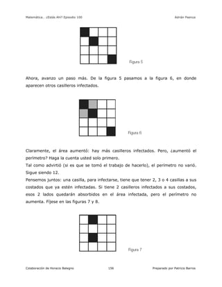 Matemática… ¿Estás Ahí? Episodio 100 www.librosmaravillosos.com Adrián Paenza
Colaboración de Horacio Balegno Preparado por Patricio Barros156
Ahora, avanzo un paso más. De la figura 5 pasamos a la figura 6, en donde
aparecen otros casilleros infectados.
Claramente, el área aumentó: hay más casilleros infectados. Pero, ¿aumentó el
perímetro? Haga la cuenta usted solo primero.
Tal como advirtió (si es que se tomó el trabajo de hacerlo), el perímetro no varió.
Sigue siendo 12.
Pensemos juntos: una casilla, para infectarse, tiene que tener 2, 3 o 4 casillas a sus
costados que ya estén infectadas. Si tiene 2 casilleros infectados a sus costados,
esos 2 lados quedarán absorbidos en el área infectada, pero el perímetro no
aumenta. Fíjese en las figuras 7 y 8.
 