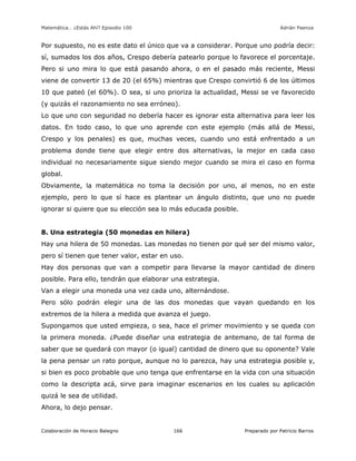 Matemática… ¿Estás Ahí? Episodio 100 www.librosmaravillosos.com Adrián Paenza
Colaboración de Horacio Balegno Preparado por Patricio Barros166
Por supuesto, no es este dato el único que va a considerar. Porque uno podría decir:
sí, sumados los dos años, Crespo debería patearlo porque lo favorece el porcentaje.
Pero si uno mira lo que está pasando ahora, o en el pasado más reciente, Messi
viene de convertir 13 de 20 (el 65%) mientras que Crespo convirtió 6 de los últimos
10 que pateó (el 60%). O sea, si uno prioriza la actualidad, Messi se ve favorecido
(y quizás el razonamiento no sea erróneo).
Lo que uno con seguridad no debería hacer es ignorar esta alternativa para leer los
datos. En todo caso, lo que uno aprende con este ejemplo (más allá de Messi,
Crespo y los penales) es que, muchas veces, cuando uno está enfrentado a un
problema donde tiene que elegir entre dos alternativas, la mejor en cada caso
individual no necesariamente sigue siendo mejor cuando se mira el caso en forma
global.
Obviamente, la matemática no toma la decisión por uno, al menos, no en este
ejemplo, pero lo que sí hace es plantear un ángulo distinto, que uno no puede
ignorar si quiere que su elección sea lo más educada posible.
8. Una estrategia (50 monedas en hilera)
Hay una hilera de 50 monedas. Las monedas no tienen por qué ser del mismo valor,
pero sí tienen que tener valor, estar en uso.
Hay dos personas que van a competir para llevarse la mayor cantidad de dinero
posible. Para ello, tendrán que elaborar una estrategia.
Van a elegir una moneda una vez cada uno, alternándose.
Pero sólo podrán elegir una de las dos monedas que vayan quedando en los
extremos de la hilera a medida que avanza el juego.
Supongamos que usted empieza, o sea, hace el primer movimiento y se queda con
la primera moneda. ¿Puede diseñar una estrategia de antemano, de tal forma de
saber que se quedará con mayor (o igual) cantidad de dinero que su oponente? Vale
la pena pensar un rato porque, aunque no lo parezca, hay una estrategia posible y,
si bien es poco probable que uno tenga que enfrentarse en la vida con una situación
como la descripta acá, sirve para imaginar escenarios en los cuales su aplicación
quizá le sea de utilidad.
Ahora, lo dejo pensar.
 