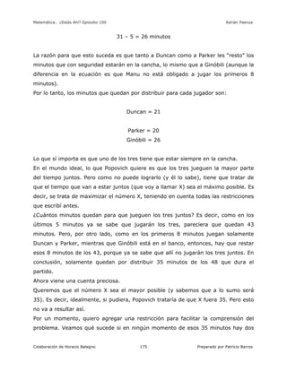 Matemática… ¿Estás Ahí? Episodio 100 www.librosmaravillosos.com Adrián Paenza
Colaboración de Horacio Balegno Preparado por Patricio Barros175
31 – 5 = 26 minutos
La razón para que esto suceda es que tanto a Duncan como a Parker les “resto” los
minutos que con seguridad estarán en la cancha, lo mismo que a Ginóbili (aunque la
diferencia en la ecuación es que Manu no está obligado a jugar los primeros 8
minutos).
Por lo tanto, los minutos que quedan por distribuir para cada jugador son:
Duncan = 21
Parker = 20
Ginóbili = 26
Lo que sí importa es que uno de los tres tiene que estar siempre en la cancha.
En el mundo ideal, lo que Popovich quiere es que los tres jueguen la mayor parte
del tiempo juntos. Pero como no puede lograrlo (y él lo sabe), tiene que tratar de
que el tiempo que van a estar juntos (que voy a llamar X) sea el máximo posible. Es
decir, se trata de maximizar el número X, teniendo en cuenta todas las restricciones
que escribí antes.
¿Cuántos minutos quedan para que jueguen los tres juntos? Es decir, como en los
últimos 5 minutos ya se sabe que jugarán los tres, pareciera que quedan 43
minutos. Pero, por otro lado, como en los primeros 8 minutos juegan solamente
Duncan y Parker, mientras que Ginóbili está en el banco, entonces, hay que restar
esos 8 minutos de los 43, porque ya se sabe que allí no jugarán los tres juntos. En
conclusión, solamente quedan por distribuir 35 minutos de los 48 que dura el
partido.
Ahora viene una cuenta preciosa.
Queremos que el número X sea el mayor posible (y sabemos que a lo sumo será
35). Es decir, idealmente, si pudiera, Popovich trataría de que X fuera 35. Pero esto
no va a resultar así.
Por un momento, quiero agregar una restricción para facilitar la comprensión del
problema. Veamos qué sucede si en ningún momento de esos 35 minutos hay dos
 