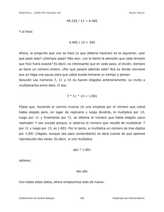 Matemática… ¿Estás Ahí? Episodio 100 www.librosmaravillosos.com Adrián Paenza
Colaboración de Horacio Balegno Preparado por Patricio Barros196
49.335 / 11 = 4.485
Y al final:
4.485 / 13 = 345
Ahora, la pregunta que uno se hace (o que debería hacerse) es la siguiente: ¿por
qué pasó esto? ¿Siempre pasa? Más aún: ¿no le llamó la atención que cada división
que hizo fuera exacta? Es decir, es interesante que en cada paso, al dividir, siempre
se tiene un número entero. ¿Por qué pasará además esto? Acá es donde conviene
que yo haga una pausa para que usted pueda tomarse su tiempo y pensar.
Solución Los números 7, 11 y 13 no fueron elegidos arbitrariamente. Lo invito a
multiplicarlos entre ellos. O sea:
7 * 11 * 13 = 1.001
Fíjese que, haciendo el camino inverso (si uno empieza por el número que usted
había elegido pero, en lugar de replicarlo y luego dividirlo, lo multiplica por 13,
luego por 11 y finalmente por 7), se obtiene el número que había elegido ¡pero
replicado! Y eso sucede porque, si observa el número que resultó de multiplicar 7
por 11 y luego por 13, es 1.001. Por lo tanto, si multiplica un número de tres dígitos
por 1.001 (hágalo, aunque sea para comprobarlo) se dará cuenta de que aparece
reproducido dos veces. Es decir, si uno multiplica
abc * 1.001
obtiene:
abc.abc
Con todos estos datos, ahora empecemos todo de nuevo.
 
