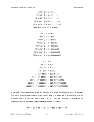 Matemática… ¿Estás Ahí? Episodio 100 www.librosmaravillosos.com Adrián Paenza
Colaboración de Horacio Balegno Preparado por Patricio Barros199
1234 * 9 + 5 = 11111
12345 * 9 + 6 = 111111
123456 * 9 + 7 = 1111111
1234567 * 9 + 8 = 11111111
12345678 * 9 + 9 = 111111111
123456789 * 9 + 10 = 1111111111
9 * 9 + 7 = 88
98 * 9 + 6 = 888
987 * 9 + 5 = 8888
9876 * 9 + 4 = 88888
98765 * 9 + 3 = 888888
987654 * 9 + 2 = 8888888
9876543 * 9 + 1 = 88888888
98765432 * 9 + 0 = 888888888
1 * 1 = 1
11 * 11 = 121
111 * 111 = 12321
1111 * 1111 = 1234321
11111 * 11111 = 123454321
111111 * 111111 = 12345654321
1111111 * 1111111 = 1234567654321
11111111 * 11111111 = 123456787654321
111111111 * 111111111 = 12345678987654321
Y, también, algunas curiosidades del número 666. Para distintas culturas, el número
666 es el símbolo del infierno o del diablo. Por otro lado, es la suma de todos los
números que hay en una ruleta (del 0 al 36). 666 es, además, la suma de los
cuadrados de los primeros siete números primos. Es decir:
666 = 22 + 32 + 52 + 72 + 112 + 132 + 172
 