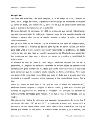 Matemática… ¿Estás Ahí? Episodio 100 www.librosmaravillosos.com Adrián Paenza
Colaboración de Horacio Balegno Preparado por Patricio Barros26
El siglo XXI
Tal como era esperable, cien años después, el 24 de mayo de 2000, también en
París, en el Collège de France, se planteó un nuevo grupo de problemas. No fueron
23 como en 1900, sino solamente 7, pero son los que se consideraron centrales
para el avance de la matemática en el siglo XXI.
El mundo también ha cambiado. En 1900 los problemas que planteó Hilbert tenían
que ver con un desafío. En todo caso, cualquier autor de una solución pasaría a la
historia y ganaría algo que no se puede comprar: prestigio. Y punto. No había
dinero involucrado.
Eso ya no es más así. El Instituto Clay de Matemática, con sede en Massachusetts,
asignó un total de 7 millones de dólares para repartir en partes iguales (un millón
para cada uno) a todos aquellos que fueran resolviendo los problemas. De todas
maneras, por más que haya un incentivo pecuniario, las dificultades que presentan
los problemas son tales que el dinero por ganar no modifica la posibilidad de
solucionarlos.
Lo curioso es que en 2006 el ruso Gregori Perelman resolvió uno de los 7
problemas, la Conjetura de Poincaré. Perelman no escribió todos los detalles de la
demostración, pero ciertamente las ideas que aportó fueron novedosas y decisivas
para considerar que la conjetura estaba resuelta en forma afirmativa. Pero hubo
una parte de la comunidad matemática que puso en duda que la prueba estuviera
completa y pretendió reconocer como coautores a dos matemáticos chinos, Cao y
Zhu.
Como ya vimos en este libro (“¿Por qué no hay un Nobel de Matemática?”),
Perelman decidió negarse a aceptar la medalla Fields, y más aún: sostuvo que
quienes le adjudicaban los premios y revisaban sus trabajos no estaban lo
suficientemente calificados para hacerlo. Y se fue a vivir a Leningrado, con su
madre.
Más allá de los ribetes de teleteatro que aparecen involucrados, de hecho, los 7
problemas del siglo XXI ya son 6. Y la matemática sigue viva, escurridiza y
seductora. Se han desarrollado tantas ramas dentro de la matemática que hoy se
estima que rondan las 100 (cien). Y mientras usted lee esto y yo lo escribo, con
 
