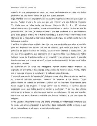 Matemática… ¿Estás Ahí? Episodio 100 www.librosmaravillosos.com Adrián Paenza
Colaboración de Horacio Balegno Preparado por Patricio Barros5
corazón. Es que, póngase en mi lugar: los chicos habían resuelto en clase uno de los
problemas de uno de mis libros. ¿A qué más puedo aspirar?
Sigo. Planteé entonces el problema de las cuatro mujeres que tienen que cruzar un
puente. Pueden cruzar a lo sumo dos por vez y tienen una sola linterna (Episodio
3). Cada una de ellas tarda un tiempo diferente (1, 2, 5 y 10 minutos
respectivamente) y justamente, se trata de encontrar el tiempo mínimo en que lo
pueden hacer. Yo sabía (al menos eso creía) que ese problema iba a ser novedoso
para ellos, porque todavía no lo había publicado, y si bien anda dando vueltas en la
literatura de la matemática recreativa desde hace tiempo, era difícil que la mayoría
lo hubiera resuelto.
Y así fue. Lo planteé con cuidado. Les dije que era un desafío para ellos y también
para mí. Expliqué con detalle cuál era el objetivo, qué había que lograr. En el
gimnasio se podía escuchar el silencio. Estaban todos atentos y expectantes. Les
dije que era un problema que aparecería en el siguiente libro y que todavía no había
hablado nunca de él públicamente, ni en televisión ni en ninguna parte. Y además
les dije que era una prueba para mí, porque estaba convencido de que entre todos
lo íbamos a resolver.
La expresión de las caras era impagable. Alguien intentó hablar mientras yo
explicaba el problema, y los propios compañeritos lo hicieron callar. Y listo. Ahora
era el turno de empezar a conjeturar y a elaborar una estrategia.
Y empezó una suerte de "candombe". Primero, entre ellos. Algunos querían explicar
su potencial solución apurados, tratando de ganarles a los demás. Como
precisamente se trataba de empezar a probar con las distintas posibilidades para
hacer cruzar a las mujeres y luego volver con la linterna, el camino estaba
preparado para que todos pudieran pensar y participar. Y así fue. Los chicos
comenzaron a llamar mi atención para darme sus soluciones. Mi idea era intentar
que todos nos escucháramos a medida que íbamos hablando y que participara la
mayoría.
Como usted se imaginará no era una charla ordenada, ni yo tampoco pretendía que
lo fuera. Los gritos empezaron a aumentar. Cada respuesta fallida invitaba a que
otros, más callados o retraídos, se prendieran también.
 