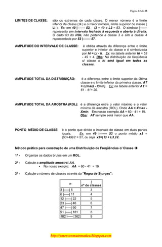 Página 12 de 33
http://emersonmatematica.blogspot.com
LIMITES DE CLASSE: são os extremos de cada classe. O menor número é o limite
inferior de classe ( li ) e o maior número, limite superior de classe (
Li ). Ex: em 49 |------- 53,... l3 = 49 e L3 = 53. O símbolo |-------
representa um intervalo fechado à esquerda e aberto à direita.
O dado 53 do ROL não pertence a classe 3 e sim a classe 4
representada por 53 |------- 57.
AMPLITUDE DO INTERVALO DE CLASSE: é obtida através da diferença entre o limite
superior e inferior da classe e é simbolizada
por hi = Li - li. Ex: na tabela anterior hi = 53
- 49 = 4. Obs: Na distribuição de freqüência
c/ classe o hi será igual em todas as
classes.
AMPLITUDE TOTAL DA DISTRIBUIÇÃO: é a diferença entre o limite superior da última
classe e o limite inferior da primeira classe. AT
= L(max) - l(min). Ex: na tabela anterior AT =
61 - 41= 20.
AMPLITUDE TOTAL DA AMOSTRA (ROL): é a diferença entre o valor máximo e o valor
mínimo da amostra (ROL). Onde AA = Xmax -
Xmin. Em nosso exemplo AA = 60 - 41 = 19.
Obs: AT sempre será maior que AA.
PONTO MÉDIO DE CLASSE: é o ponto que divide o intervalo de classe em duas partes
iguais. .......Ex: em 49 |------- 53 o ponto médio x3 =
(53+49)/2 = 51, ou seja x3=( l3 + L3 )/2.
Método prático para construção de uma Distribuição de Freqüências c/ Classe 
1º - Organize os dados brutos em um ROL.
2º - Calcule a amplitude amostral AA.
 No nosso exmplo: AA = 60 - 41 = 19
3º - Calcule o número de classes através da "Regra de Sturges":
n
I
nº de classes
3 |-----| 5 3
6 |-----| 11 4
12 |-----| 22 5
23 |-----| 46 6
47 |-----| 90 7
91 |-----| 181 8
182 |-----| 362 9
 