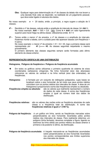 Página 13 de 33
http://emersonmatematica.blogspot.com
Obs: Qualquer regra para determinação do nº de classes da tabela não nos levam a
uma decisão final; esta vai depender, na realidade de um julgamento pessoal,
que deve estar ligado à natureza dos dados.
No nosso exemplo: n = 20 dados, então ,a princípio, a regra sugere a adoção de 5
classes.
4º - Decidido o nº de classes, calcule então a amplitude do intervalo de classe h > AA / i.
No nosso exemplo: AA/i = 19/5 = 3,8 . Obs: Como h > AA/i um valor ligeiramente
superior para haver folga na última classe. Utilizaremos então h = 4
5º - Temos então o menor nº da amostra, o nº de classes e a amplitude do intervalo.
Podemos montar a tabela, com o cuidado para não aparecer classes com freqüência =
0 (zero).
No nosso exemplo: o menor nº da amostra = 41 + h = 45, logo a primeira classe será
representada por ...... 41 |------- 45. As classes seguintes respeitarão o mesmo
procedimento.
O primeiro elemento das classes seguintes sempre serão formadas pelo último
elemento da classe anterior.
REPRESENTAÇÃO GRÁFICA DE UMA DISTRIBUIÇÃO
Histograma, Polígono de freqüência e Polígono de freqüência acumulada
 Em todos os gráficos acima utilizamos o primeiro quadrante do sistema de eixos
coordenados cartesianos ortogonais. Na linha horizontal (eixo das abscissas)
colocamos os valores da variável e na linha vertical (eixo das ordenadas), as
freqüências.
.
Histograma: é formado por um conjunto de retângulos justapostos, cujas bases se
localizam sobre o eixo horizontal, de tal modo que seus pontos médios
coincidam com os pontos médios dos intervalos de classe. A área de um
histograma é proporcional à soma das freqüências simples ou absolutas.
Freqüências simples ou absoluta: são os valores que realmente representam o número
de dados de cada classe. A soma das freqüências
simples é igual ao número total dos dados da
distribuição.
Freqüências relativas: são os valores das razões entre as freqüência absolutas de cada
classe e a freqüência total da distribuição. A soma das
freqüências relativas é igual a 1 (100 %).
.
Polígono de freqüência: é um gráfico em linha, sendo as freqüências marcadas sobre
perpendiculares ao eixo horizontal, levantadas pelos pontos
médios dos intervalos de classe. Para realmente obtermos um
polígono (linha fechada), devemos completar a figura, ligando os
extremos da linha obtida aos pontos médios da classe anterior à
primeira e da posterior à última, da distribuição.
.
Polígono de freqüência acumulada: é traçado marcando-se as freqüências acumuladas
sobre perpendiculares ao eixo horizontal, levantadas
nos pontos correspondentes aos limites superiores
dos intervalos de classe.
 