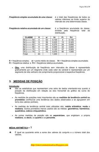 Página 14 de 33
http://emersonmatematica.blogspot.com
Freqüência simples acumulada de uma classe: é o total das freqüências de todos os
valores inferiores ao limite superior do
intervalo de uma determinada classe.
Freqüência relativa acumulada de um classe: é a freqüência acumulada da classe,
dividida pela freqüência total da
distribuição.
...CLASSE.. ......fi..... .....xi..... .....fri..... .....Fi..... ......Fri.....
50 |-------- 54 4 52 0,100 4 0,100
54 |-------- 58 9 56 0,225 13 0,325
58 |-------- 62 11 60 0,275 24 0,600
62 |-------- 66 8 64 0,200 32 0,800
66 |-------- 70 5 68 0,125 37 0,925
70 |-------- 74 3 72 0,075 40 1,000
Total 40 1,000
fi = freqüência simples; xi = ponto médio de classe; fri = freqüência simples acumulada;
Fi = freqüência relativa e Fri = freqüência relativa acumulada.
Obs: uma distribuição de freqüência sem intervalos de classe é representada
graficamente por um diagrama onde cada valor da variável é representado por um
segmento de reta vertical e de comprimento proporcional à respectiva freqüência.
.
3. MEDIDAS DE POSIÇÃO
Introdução
 São as estatísticas que representam uma série de dados orientando-nos quanto à
posição da distribuição em relação ao eixo horizontal do gráfico da curva de
freqüência.
As medidas de posições mais importantes são as medidas de tendência central ou
promédias (verifica-se uma tendência dos dados observados a se agruparem em
torno dos valores centrais).
As medidas de tendência central mais utilizadas são: média aritmética, moda e
mediana. Outros promédios menos usados são as médias: geométrica, harmônica,
quadrática, cúbica e biquadrática.
As outras medidas de posição são as separatrizes, que englobam: a própria
mediana, os decis, os quartis e os percentis.
.
MÉDIA ARITMÉTICA =
 É igual ao quociente entre a soma dos valores do conjunto e o número total dos
valores.
 