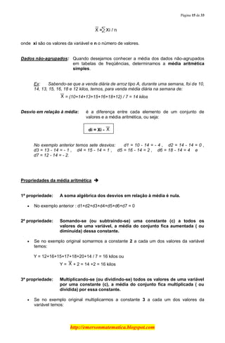 Página 15 de 33
http://emersonmatematica.blogspot.com
......
onde xi são os valores da variável e n o número de valores.
.
Dados não-agrupados: Quando desejamos conhecer a média dos dados não-agrupados
em tabelas de freqüências, determinamos a média aritmética
simples.
Ex: Sabendo-se que a venda diária de arroz tipo A, durante uma semana, foi de 10,
14, 13, 15, 16, 18 e 12 kilos, temos, para venda média diária na semana de:
.= (10+14+13+15+16+18+12) / 7 = 14 kilos
Desvio em relação à média: é a diferença entre cada elemento de um conjunto de
valores e a média aritmética, ou seja:.
. di = Xi -
No exemplo anterior temos sete desvios:... d1 = 10 - 14 = - 4 , ...d2 = 14 - 14 = 0 ,
d3 = 13 - 14 = - 1 , ...d4 = 15 - 14 = 1 ,... d5 = 16 - 14 = 2 ,... d6 = 18 - 14 = 4 ...e. ..
d7 = 12 - 14 = - 2.
.
Propriedades da média aritmética 
1ª propriedade: A soma algébrica dos desvios em relação à média é nula.
No exemplo anterior : d1+d2+d3+d4+d5+d6+d7 = 0
2ª propriedade: Somando-se (ou subtraindo-se) uma constante (c) a todos os
valores de uma variável, a média do conjunto fica aumentada ( ou
diminuída) dessa constante.
Se no exemplo original somarmos a constante 2 a cada um dos valores da variável
temos:
Y = 12+16+15+17+18+20+14 / 7 = 16 kilos ou
Y = .+ 2 = 14 +2 = 16 kilos
3ª propriedade: Multiplicando-se (ou dividindo-se) todos os valores de uma variável
por uma constante (c), a média do conjunto fica multiplicada ( ou
dividida) por essa constante.
Se no exemplo original multiplicarmos a constante 3 a cada um dos valores da
variável temos:
 