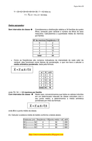 Página 16 de 33
http://emersonmatematica.blogspot.com
Y = 30+42+39+45+48+54+36 / 7 = 42 kilos ou
Y = x 3 = 14 x 3 = 42 kilos
.
Dados agrupados:
Sem intervalos de classe  Consideremos a distribuição relativa a 34 famílias de quatro
filhos, tomando para variável o número de filhos do sexo
masculino. Calcularemos a quantidade média de meninos
por família:
Nº de meninos freqüência = fi
0 2
1 6
2 10
3 12
4 4
total 34
Como as freqüências são números indicadores da intensidade de cada valor da
variável, elas funcionam como fatores de ponderação, o que nos leva a calcular a
média aritmética ponderada, dada pela fórmula:
..xi. ..fi. ..xi.fi .
0 2 0
1 6 6
2 10 20
3 12 36
4 4 16
total 34 78
onde 78 / 34 = 2,3 meninos por família
Com intervalos de classe  Neste caso, convencionamos que todos os valores incluídos
em um determinado intervalo de classe coincidem com o
seu ponto médio, e determinamos a média aritmética
ponderada por meio da fórmula:
..
onde Xi é o ponto médio da classe.
Ex: Calcular a estatura média de bebês conforme a tabela abaixo.
Estaturas (cm) freqüência = fi ponto médio = xi ..xi.fi.
50 |------------ 54 4 52 208
54 |------------ 58 9 56 504
58 |------------ 62 11 60 660
 