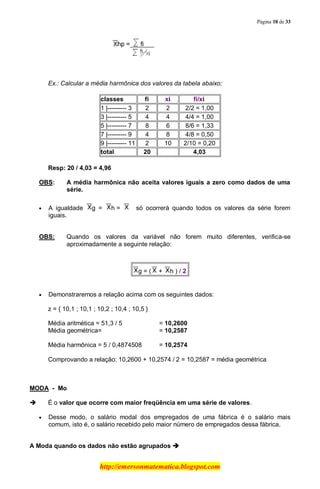 Página 18 de 33
http://emersonmatematica.blogspot.com
..
Ex.: Calcular a média harmônica dos valores da tabela abaixo:
classes ....fi.... ....xi.... ........fi/xi........
1 |--------- 3 2 2 2/2 = 1,00
3 |--------- 5 4 4 4/4 = 1,00
5 |--------- 7 8 6 8/6 = 1,33
7 |--------- 9 4 8 4/8 = 0,50
9 |--------- 11 2 10 2/10 = 0,20
total 20 4,03
Resp: 20 / 4,03 = 4,96
OBS: A média harmônica não aceita valores iguais a zero como dados de uma
série.
A igualdade g = h.= ....só ocorrerá quando todos os valores da série forem
iguais.
OBS: Quando os valores da variável não forem muito diferentes, verifica-se
aproximadamente a seguinte relação:
g = ( .+ h ) /.2
Demonstraremos a relação acima com os seguintes dados:
z = { 10,1 ; 10,1 ; 10,2 ; 10,4 ; 10,5 }
Média aritmética = 51,3 / 5 = 10,2600
Média geométrica= = 10,2587
Média harmônica = 5 / 0,4874508 = 10,2574
Comprovando a relação: 10,2600 + 10,2574 / 2 = 10,2587 = média geométrica
.
MODA - Mo
 É o valor que ocorre com maior freqüência em uma série de valores.
Desse modo, o salário modal dos empregados de uma fábrica é o salário mais
comum, isto é, o salário recebido pelo maior número de empregados dessa fábrica.
.
A Moda quando os dados não estão agrupados 
 