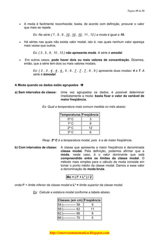 Página 19 de 33
http://emersonmatematica.blogspot.com
A moda é facilmente reconhecida: basta, de acordo com definição, procurar o valor
que mais se repete.
Ex: Na série { 7 , 8 , 9 , 10 , 10 , 10 , 11 , 12 } a moda é igual a 10.
Há séries nas quais não exista valor modal, isto é, nas quais nenhum valor apareça
mais vezes que outros.
Ex: { 3 , 5 , 8 , 10 , 12 } não apresenta moda. A série é amodal.
.Em outros casos, pode haver dois ou mais valores de concentração. Dizemos,
então, que a série tem dois ou mais valores modais.
Ex: { 2 , 3 , 4 , 4 , 4 , 5 , 6 , 7 , 7 , 7 , 8 , 9 } apresenta duas modas: 4 e 7. A
série é bimodal.
.
A Moda quando os dados estão agrupados 
a) Sem intervalos de classe: Uma vez agrupados os dados, é possível determinar
imediatamente a moda: basta fixar o valor da variável de
maior freqüência.
Ex: Qual a temperatura mais comum medida no mês abaixo:
Temperaturas Freqüência
0º C 3
1º C 9
2º C 12
3º C 6
Resp: 2º C é a temperatura modal, pois é a de maior freqüência.
.
b) Com intervalos de classe: A classe que apresenta a maior freqüência é denominada
classe modal. Pela definição, podemos afirmar que a
moda, neste caso, é o valor dominante que está
compreendido entre os limites da classe modal. O
método mais simples para o cálculo da moda consiste em
tomar o ponto médio da classe modal. Damos a esse valor
a denominação de moda bruta.
Mo = ( l* + L* ) / 2
onde l* = limite inferior da classe modal e L* = limite superior da classe modal.
Ex: Calcule a estatura modal conforme a tabela abaixo.
Classes (em cm) Freqüência
54 |------------ 58 9
58 |------------ 62 11
62 |------------ 66 8
66 |------------ 70 5
 