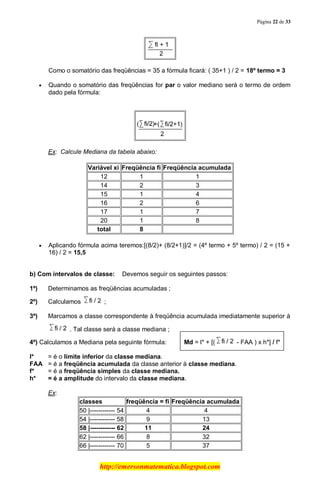 Página 22 de 33
http://emersonmatematica.blogspot.com
Como o somatório das freqüências = 35 a fórmula ficará: ( 35+1 ) / 2 = 18º termo = 3..
Quando o somatório das freqüências for par o valor mediano será o termo de ordem
dado pela fórmula:
Ex: Calcule Mediana da tabela abaixo:
Variável xi Freqüência fi Freqüência acumulada
12 1 1
14 2 3
15 1 4
16 2 6
17 1 7
20 1 8
total 8
Aplicando fórmula acima teremos:[(8/2)+ (8/2+1)]/2 = (4º termo + 5º termo) / 2 = (15 +
16) / 2 = 15,5
b) Com intervalos de classe: Devemos seguir os seguintes passos:
1º) Determinamos as freqüências acumuladas ;
2º) Calculamos ;
3º) Marcamos a classe correspondente à freqüência acumulada imediatamente superior à
. Tal classe será a classe mediana ;
4º) Calculamos a Mediana pela seguinte fórmula:. M Md = l* + [( - FAA ) x h*] / f*
l* = é o limite inferior da classe mediana.
FAA = é a freqüência acumulada da classe anterior à classe mediana.
f* = é a freqüência simples da classe mediana.
h* = é a amplitude do intervalo da classe mediana.
Ex:
classes freqüência = fi Freqüência acumulada
50 |------------ 54 4 4
54 |------------ 58 9 13
58 |------------ 62 11 24
62 |------------ 66 8 32
66 |------------ 70 5 37
 