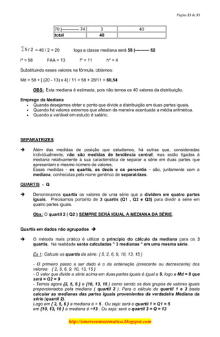Página 23 de 33
http://emersonmatematica.blogspot.com
70 |------------ 74 3 40
total 40
= 40 / 2 =.20........... logo.a classe mediana será 58 |---------- 62
l* = 58........... FAA = 13........... f* = 11........... h* = 4
Substituindo esses valores na fórmula, obtemos:
Md = 58 + [ (20 - 13) x 4] / 11 = 58 + 28/11 = 60,54
OBS: Esta mediana é estimada, pois não temos os 40 valores da distribuição.
Emprego da Mediana
Quando desejamos obter o ponto que divide a distribuição em duas partes iguais.
Quando há valores extremos que afetam de maneira acentuada a média aritmética.
Quando a variável em estudo é salário.
SEPARATRIZES
 Além das medidas de posição que estudamos, há outras que, consideradas
individualmente, não são medidas de tendência central, mas estão ligadas à
mediana relativamente à sua característica de separar a série em duas partes que
apresentam o mesmo número de valores.
Essas medidas - os quartis, os decis e os percentis - são, juntamente com a
mediana, conhecidas pelo nome genérico de separatrizes.
.
QUARTIS - Q
 Denominamos quartis os valores de uma série que a dividem em quatro partes
iguais. Precisamos portanto de 3 quartis (Q1 , Q2 e Q3) para dividir a série em
quatro partes iguais.
Obs: O quartil 2 ( Q2 ) SEMPRE SERÁ IGUAL A MEDIANA DA SÉRIE.
Quartis em dados não agrupados 
 O método mais prático é utilizar o princípio do cálculo da mediana para os 3
quartis. Na realidade serão calculadas " 3 medianas " em uma mesma série.
Ex 1: Calcule os quartis da série: { 5, 2, 6, 9, 10, 13, 15 }
- O primeiro passo a ser dado é o da ordenação (crescente ou decrescente) dos
valores: { 2, 5, 6, 9, 10, 13, 15 }
- O valor que divide a série acima em duas partes iguais é igual a 9, logo a Md = 9 que
será = Q2 = 9
- Temos agora {2, 5, 6 } e {10, 13, 15 } como sendo os dois grupos de valores iguais
proporcionados pela mediana ( quartil 2 ). Para o cálculo do quartil 1 e 3 basta
calcular as medianas das partes iguais provenientes da verdadeira Mediana da
série (quartil 2).
Logo em { 2, 5, 6 } a mediana é = 5 . Ou seja: será o quartil 1 = Q1 = 5
em {10, 13, 15 } a mediana é =13 . Ou seja: será o quartil 3 = Q = 13
 