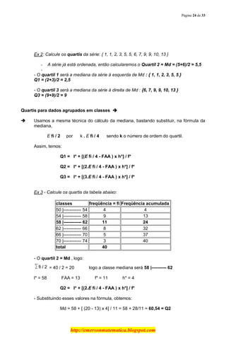 Página 24 de 33
http://emersonmatematica.blogspot.com
Ex 2: Calcule os quartis da série: { 1, 1, 2, 3, 5, 5, 6, 7, 9, 9, 10, 13 }
- A série já está ordenada, então calcularemos o Quartil 2 = Md = (5+6)/2 = 5,5
-
- O quartil 1 será a mediana da série à esquerda de Md : { 1, 1, 2, 3, 5, 5 }
Q1 = (2+3)/2 = 2,5
- O quartil 3 será a mediana da série à direita de Md : {6, 7, 9, 9, 10, 13 }
Q3 = (9+9)/2 = 9
Quartis para dados agrupados em classes 
 Usamos a mesma técnica do cálculo da mediana, bastando substituir, na fórmula da
mediana,
E fi / 2.... por ... k . E fi / 4 ... sendo k o número de ordem do quartil.
Assim, temos:
Q1 = . l* + [(E fi / 4 - FAA ) x h*] / f*
Q2 = . l* + [(2.E fi / 4 - FAA ) x h*] / f*
Q3 = . l* + [(3.E fi / 4 - FAA ) x h*] / f*
Ex 3 - Calcule os quartis da tabela abaixo:
classes freqüência = fi Freqüência acumulada
50 |------------ 54 4 4
54 |------------ 58 9 13
58 |------------ 62 11 24
62 |------------ 66 8 32
66 |------------ 70 5 37
70 |------------ 74 3 40
total 40
- O quartil 2 = Md , logo:
= 40 / 2 =.20........... logo.a classe mediana será 58 |---------- 62
l* = 58........... FAA = 13........... f* = 11........... h* = 4
Q2 = . l* + [(2.E fi / 4 - FAA ) x h*] / f*
- Substituindo esses valores na fórmula, obtemos:
Md = 58 + [ (20 - 13) x 4] / 11 = 58 + 28/11 = 60,54 = Q2
 