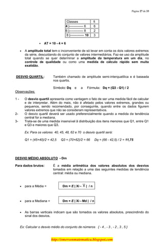 Página 27 de 33
http://emersonmatematica.blogspot.com
Classes fi
4 |------------- 6 6
6 |------------- 8 2
8 |------------- 10 3
 AT = 10 - 4 = 6
A amplitude total tem o inconveniente de só levar em conta os dois valores extremos
da série, descuidando do conjunto de valores intermediários. Faz-se uso da amplitude
total quando se quer determinar a amplitude da temperatura em um dia, no
controle de qualidade ou como uma medida de cálculo rápido sem muita
exatidão.
DESVIO QUARTIL: Também chamado de amplitude semi-interquatílica e é baseada
nos quartis.
Símbolo: Dq e a Fórmula: Dq = (Q3 - Q1) / 2
Observações:
1 - O desvio quartil apresenta como vantagem o fato de ser uma medida fácil de calcular
e de interpretar. Além do mais, não é afetado pelos valores extremos, grandes ou
pequenos, sendo recomendado, por conseguinte, quando entre os dados figurem
valores extremos que não se consideram representativos.
2- O desvio quartil deverá ser usado preferencialmente quando a medida de tendência
central for a mediana.
3- Trata-se de uma medida insensível ã distribuição dos itens menores que Q1, entre Q1
e Q3 e maiores que Q3.
Ex: Para os valores 40, 45, 48, 62 e 70 o desvio quartil será:
Q1 = (45+40)/2 = 42,5 Q3 = (70+62)/2 = 66 Dq = (66 - 42,5) / 2 = 11,75
DESVIO MÉDIO ABSOLUTO - Dm
Para dados brutos: É a média aritmética dos valores absolutos dos desvios
tomados em relação a uma das seguintes medidas de tendência
central: média ou mediana.
para a Média = Dm = E | Xi - | / n
para a Mediana = Dm = E | Xi - Md | / n
As barras verticais indicam que são tomados os valores absolutos, prescindindo do
sinal dos desvios.
Ex: Calcular o desvio médio do conjunto de números { - 4 , - 3 , - 2 , 3 , 5 }
 