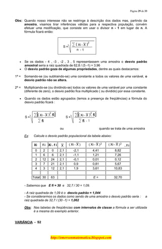 Página 29 de 33
http://emersonmatematica.blogspot.com
Obs: Quando nosso interesse não se restringe à descrição dos dados mas, partindo da
amostra, visamos tirar inferências válidas para a respectiva população, convém
efetuar uma modificação, que consiste em usar o divisor n - 1 em lugar de n. A
fórmula ficará então:
Se os dados - 4 , -3 , -2 , 3 , 5 representassem uma amostra o desvio padrão
amostral seria a raiz quadrada de 62,8 / (5 -1) = 3,96
O desvio padrão goza de algumas propriedades, dentre as quais destacamos:
1ª = Somando-se (ou subtraindo-se) uma constante a todos os valores de uma variável, o
desvio padrão não se altera.
2ª = Multiplicando-se (ou dividindo-se) todos os valores de uma variável por uma constante
(diferente de zero), o desvio padrão fica multiplicado ( ou dividido) por essa constante.
Quando os dados estão agrupados (temos a presença de freqüências) a fórmula do
desvio padrão ficará :
ou quando se trata de uma amostra
Ex: Calcule o desvio padrão populacional da tabela abaixo:
Xi f i Xi . f i . f i
0 2 0 2,1 -2,1 4,41 8,82
1 6 6 2,1 -1,1 1,21 7,26
2 12 24 2,1 -0,1 0,01 0,12
3 7 21 2,1 0,9 0,81 5,67
4 3 12 2,1 1,9 3,61 10,83
Total 30 63 E = 32,70
- Sabemos que E fi = 30 e 32,7 / 30 = 1,09.
- A raiz quadrada de 1,09 é o desvio padrão = 1,044
- Se considerarmos os dados como sendo de uma amostra o desvio padrão seria : a
raiz quadrada de 32,7 / (30 -1) = 1,062
Obs: Nas tabelas de freqüências com intervalos de classe a fórmula a ser utilizada
é a mesma do exemplo anterior.
VARIÂNCIA - S2
 