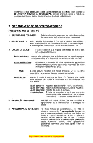 Página 3 de 33
http://emersonmatematica.blogspot.com
interpretação dos dados, associado a uma margem de incerteza, ficam a cargo da
ESTATÍSTICA INDUTIVA ou INFERENCIAL, também chamada como a medida da
incerteza ou métodos que se fundamentam na teoria da probabilidade.
.
2. ORGANIZAÇÃO DE DADOS ESTATÍSTICOS
FASES DO MÉTODO ESTATÍSTICO
1º - DEFINIÇÃO DO PROBLEMA : Saber exatamente aquilo que se pretende pesquisar
é o mesmo que definir corretamente o problema.
2º - PLANEJAMENTO : Como levantar informações ? Que dados deverão ser obtidos ?
Qual levantamento a ser utilizado? Censitário? Por amostragem?
E o cronograma de atividades ? Os custos envolvidos ? etc.
3º - COLETA DE DADOS: Fase operacional. É o registro sistemático de dados, com
um objetivo determinado.
Dados primários: quando são publicados pela própria pessoa ou organização que
os haja recolhido. Ex: tabelas do censo demográfico do IBGE.
Dados secundários: quando são publicados por outra organização. Ex: quando
determinado jornal publica estatísticas referentes ao censo
demográfico extraídas do IBGE.
OBS: É mais seguro trabalhar com fontes primárias. O uso da fonte
secundária traz o grande risco de erros de transcrição.
Coleta Direta: quando é obtida diretamente da fonte. Ex: Empresa que realiza
uma pesquisa para saber a preferência dos consumidores pela
sua marca.
coleta contínua: registros de nascimento, óbitos, casamentos;
coleta periódica: recenseamento demográfico, censo industrial;
coleta ocasional: registro de casos de dengue.
Coleta Indireta: É feita por deduções a partir dos elementos
conseguidos pela coleta direta, por analogia,
por avaliação,indícios ou proporcionalização.
4º - APURAÇÃO DOS DADOS: Resumo dos dados através de sua contagem e
agrupamento. É a condensação e tabulação de
dados.
5º - APRESENTAÇÃO DOS DADOS: Há duas formas de apresentação, que não se
excluem mutuamente. A apresentação tabular, ou
seja é uma apresentação numérica dos dados em
linhas e colunas distribuídas de modo ordenado,
segundo regras práticas fixadas pelo Conselho
Nacional de Estatística. A apresentação gráfica dos
dados numéricos constitui uma apresentação
geométrica permitindo uma visão rápida e clara do
fenômeno.
 
