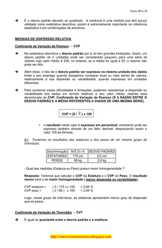 Página 30 de 33
http://emersonmatematica.blogspot.com
 É o desvio padrão elevado ao quadrado. A variância é uma medida que tem pouca
utilidade como estatística descritiva, porém é extremamente importante na inferência
estatística e em combinações de amostras.
MEDIDAS DE DISPERSÃO RELATIVA
Coeficiente de Variação de Pearson - CVP
 Na estatística descritiva o desvio padrão por si só tem grandes limitações. Assim, um
desvio padrão de 2 unidades pode ser considerado pequeno para uma série de
valores cujo valor médio é 200; no entanto, se a média for igual a 20, o mesmo não
pode ser dito.
 Além disso, o fato de o desvio padrão ser expresso na mesma unidade dos dados
limita o seu emprego quando desejamos comparar duas ou mais séries de valores,
relativamente à sua dispersão ou variabilidade, quando expressas em unidades
diferentes.
 Para contornar essas dificuldades e limitações, podemos caracterizar a dispersão ou
variabilidade dos dados em termos relativos a seu valor médio, medida essa
denominada de CVP: Coeficiente de Variação de Pearson (É A RAZÃO ENTRE O
DESVIO PADRÃO E A MÉDIA REFERENTES A DADOS DE UMA MESMA SÉRIE).
CVP = (S / ) x 100
 o resultado neste caso é expresso em percentual, entretanto pode ser
expresso também através de um fator decimal, desprezando assim o
valor 100 da fórmula.
Ex: Tomemos os resultados das estaturas e dos pesos de um mesmo grupo de
indivíduos:
Discriminação M É D I A DESVIO PADRÃO
ESTATURAS 175 cm 5,0 cm
PESOS 68 kg 2,0 kg
- Qual das medidas (Estatura ou Peso) possui maior homogeneidade ?
Resposta: Teremos que calcular o CVP da Estatura e o CVP do Peso. O resultado
menor será o de maior homogeneidade ( menor dispersão ou variabilidade).
CVP estatura = ( 5 / 175 ) x 100 = 2,85 %
CVP peso = ( 2 / 68 ) x 100 = 2,94 %.
Logo, nesse grupo de indivíduos, as estaturas apresentam menor grau de dispersão
que os pesos.
Coeficiente de Variação de Thorndike - CVT
 É igual ao quociente entre o desvio padrão e a mediana.
 