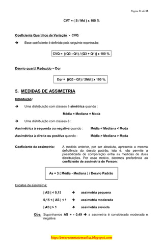 Página 31 de 33
http://emersonmatematica.blogspot.com
CVT = ( S / Md ) x 100 %
Coeficiente Quartílico de Variação - CVQ
 Esse coeficiente é definido pela seguinte expressão:
CVQ = [(Q3 - Q1) / (Q3 + Q1)] x 100 %.
Desvio quartil Reduzido – Dqr
Dqr = [(Q3 - Q1) / 2Md ] x 100 %.
5. MEDIDAS DE ASSIMETRIA
Introdução:
 Uma distribuição com classes é simétrica quando :
Média = Mediana = Moda
 Uma distribuição com classes é :
Assimétrica à esquerda ou negativa quando : Média < Mediana < Moda
Assimétrica à direita ou positiva quando : Média > Mediana > Moda
Coeficiente de assimetria: A medida anterior, por ser absoluta, apresenta a mesma
deficiência do desvio padrão, isto é, não permite a
possibilidade de comparação entre as medidas de duas
distribuições. Por esse motivo, daremos preferência ao
coeficiente de assimetria de Person:
As = 3 ( Média - Mediana ) / Desvio Padrão
Escalas de assimetria:
| AS | < 0,15  assimetria pequena
0,15 < | AS | < 1  assimetria moderada
| AS | > 1  assimetria elevada
Obs: Suponhamos AS = - 0,49  a assimetria é considerada moderada e
negativa
 