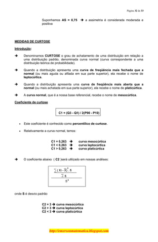 Página 32 de 33
http://emersonmatematica.blogspot.com
Suponhamos AS = 0,75  a assimetria é considerada moderada e
positiva
MEDIDAS DE CURTOSE
Introdução:
 Denominamos CURTOSE o grau de achatamento de uma distribuição em relação a
uma distribuição padrão, denominada curva normal (curva correspondente a uma
distribuição teórica de probabilidade).
 Quando a distribuição apresenta uma curva de freqüência mais fechada que a
normal (ou mais aguda ou afilada em sua parte superior), ela recebe o nome de
leptocúrtica.
 Quando a distribuição apresenta uma curva de freqüência mais aberta que a
normal (ou mais achatada em sua parte superior), ela recebe o nome de platicúrtica.
 A curva normal, que é a nossa base referencial, recebe o nome de mesocúrtica.
Coeficiente de curtose
C1 = (Q3 - Q1) / 2(P90 - P10)
Este coeficiente é conhecido como percentílico de curtose.
Relativamente a curva normal, temos:
C1 = 0,263  curva mesocúrtica
C1 < 0,263  curva leptocúrtica
C1 > 0,263  curva platicúrtica
 O coeficiente abaixo ( C2 )será utilizado em nossas análises:
onde S é desvio padrão
C2 = 3  curva mesocúrtica
C2 > 3  curva leptocúrtica
C2 < 3  curva platicúrtica
 