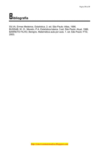 Página 33 de 33
http://emersonmatematica.blogspot.com
Bibliografia
SILVA, Ermes Medeiros. Estatística. 2. ed. São Paulo: Atlas, 1996.
BUSSAB, W. O., Moretin, P.A. Estatística básica. 3.ed. São Paulo: Atual, 1986.
BARRETO FILHO, Benigno. Matemática aula por aula. 1. ed. São Paulo: FTD,
2003.
 