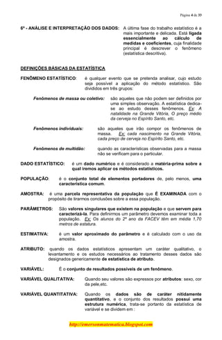 Página 4 de 33
http://emersonmatematica.blogspot.com
6º - ANÁLISE E INTERPRETAÇÃO DOS DADOS: A última fase do trabalho estatístico é a
mais importante e delicada. Está ligada
essencialmente ao cálculo de
medidas e coeficientes, cuja finalidade
principal é descrever o fenômeno
(estatística descritiva).
DEFINIÇÕES BÁSICAS DA ESTATÍSTICA
.
FENÔMENO ESTATÍSTICO: é qualquer evento que se pretenda analisar, cujo estudo
seja possível a aplicação do método estatístico. São
divididos em três grupos:
Fenômenos de massa ou coletivo: são aqueles que não podem ser definidos por
uma simples observação. A estatística dedica-
se ao estudo desses fenômenos. Ex: A
natalidade na Grande Vitória, O preço médio
da cerveja no Espírito Santo, etc.
Fenômenos individuais: são aqueles que irão compor os fenômenos de
massa. Ex: cada nascimento na Grande Vitória,
cada preço de cerveja no Espírito Santo, etc.
Fenômenos de multidão: quando as características observadas para a massa
não se verificam para o particular.
DADO ESTATÍSTICO: é um dado numérico e é considerado a matéria-prima sobre a
qual iremos aplicar os métodos estatísticos.
POPULAÇÃO: é o conjunto total de elementos portadores de, pelo menos, uma
característica comum.
AMOSTRA: é uma parcela representativa da população que É EXAMINADA com o
propósito de tirarmos conclusões sobre a essa população.
PARÂMETROS: São valores singulares que existem na população e que servem para
caracterizá-la. Para definirmos um parâmetro devemos examinar toda a
população. Ex: Os alunos do 2º ano da FACEV têm em média 1,70
metros de estatura.
ESTIMATIVA: é um valor aproximado do parâmetro e é calculado com o uso da
amostra.
ATRIBUTO: quando os dados estatísticos apresentam um caráter qualitativo, o
levantamento e os estudos necessários ao tratamento desses dados são
designados genericamente de estatística de atributo.
VARIÁVEL: É o conjunto de resultados possíveis de um fenômeno.
VARIÁVEL QUALITATIVA: Quando seu valores são expressos por atributos: sexo, cor
da pele,etc.
VARIÁVEL QUANTITATIVA: Quando os dados são de caráter nitidamente
quantitativo, e o conjunto dos resultados possui uma
estrutura numérica, trata-se portanto da estatística de
variável e se dividem em :
 