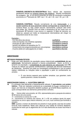 Página 5 de 33
http://emersonmatematica.blogspot.com
VARIÁVEL DISCRETA OU DESCONTÍNUA: Seus valores são expressos
geralmente através de números inteiros não negativos. Resulta normalmente
de contagens. Ex: Nº de alunos presentes às aulas de introdução à estatística
econômica no 1º semestre de 1997: mar = 18 , abr = 30 , mai = 35 , jun = 36.
VARIÁVEL CONTÍNUA: Resulta normalmente de uma mensuração, e a
escala numérica de seus possíveis valores corresponde ao conjunto R dos
números Reais, ou seja, podem assumir, teoricamente, qualquer valor entre
dois limites. Ex.: Quando você vai medir a temperatura de seu corpo com um
termômetro de mercúrio o que ocorre é o seguinte: O filete de mercúrio, ao
dilatar-se, passará por todas as temperaturas intermediárias até chegar na
temperatura atual do seu corpo.
Exemplos -
. Cor dos olhos das alunas: qualitativa
. Índice de liquidez nas indústrias capixabas: quantitativa contínua
. Produção de café no Brasil: quantitativa contínua
. Número de defeitos em aparelhos de TV: quantitativa discreta
. Comprimento dos pregos produzidos por uma empresa: quantitativa contínua
. O ponto obtido em cada jogada de um dado: quantitativa discreta
AMOSTRAGEM
MÉTODOS PROBABILÍSTICOS
 Exige que cada elemento da população possua determinada probabilidade de ser
selecionado. Normalmente possuem a mesma probabilidade. Assim, se N for o
tamanho da população, a probabilidade de cada elemento ser selecionado será 1/N.
Trata-se do método que garante cientificamente a aplicação das técnicas estatísticas
de inferências. Somente com base em amostragens probabilísticas é que se podem
realizar inferências ou induções sobre a população a partir do conhecimento da
amostra.
 É uma técnica especial para recolher amostras, que garantem, tanto
quanto possível, o acaso na escolha.
.
AMOSTRAGEM CASUAL ou ALEATÓRIA SIMPLES
 É o processo mais elementar e freqüentemente utilizado. É equivalente a um sorteio
lotérico. Pode ser realizada numerando-se a população de 1 a n e sorteando-se, a
seguir, por meio de um dispositivo aleatório qualquer, x números dessa seqüência, os
quais corresponderão aos elementos pertencentes à amostra.
Ex: Vamos obter uma amostra, de 10%, representativa para a pesquisa da estatura
de 90 alunos de uma escola:
1º - numeramos os alunos de 1 a 90.
2º - escrevemos os números dos alunos, de 1 a 90, em pedaços iguais de papel,
colocamos na urna e após mistura retiramos, um a um, nove números que formarão a
amostra.
OBS: quando o número de elementos da amostra é muito grande, esse tipo de sorteio
torna-se muito trabalhoso. Neste caso utiliza-se uma Tabela de números aleatórios,
construída de modo que os algarismos de 0 a 9 são distribuídos ao acaso nas linhas e
colunas.
 