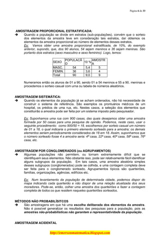 Página 6 de 33
http://emersonmatematica.blogspot.com
.
.AMOSTRAGEM PROPORCIONAL ESTRATIFICADA:
 Quando a população se divide em estratos (sub-populações), convém que o sorteio
dos elementos da amostra leve em consideração tais estratos, daí obtemos os
elementos da amostra proporcional ao número de elementos desses estratos.
Ex: Vamos obter uma amostra proporcional estratificada, de 10%, do exemplo
anterior, supondo, que, dos 90 alunos, 54 sejam meninos e 36 sejam meninas. São
portanto dois estratos (sexo masculino e sexo feminino). Logo, temos:
SEXO
POPULACÃ
O
10 %
AMOSTR
A
MASC. 54 5,4 5
FEMIN. 36 3,6 4
Total 90 9,0 9
Numeramos então os alunos de 01 a 90, sendo 01 a 54 meninos e 55 a 90, meninas e
procedemos o sorteio casual com urna ou tabela de números aleatórios.
.
AMOSTRAGEM SISTEMÁTICA:
 Quando os elementos da população já se acham ordenados, não há necessidade de
construir o sistema de referência. São exemplos os prontuários médicos de um
hospital, os prédios de uma rua, etc. Nestes casos, a seleção dos elementos que
constituirão a amostra pode ser feita por um sistema imposto pelo pesquisador.
Ex: Suponhamos uma rua com 900 casas, das quais desejamos obter uma amostra
formada por 50 casas para uma pesquisa de opinião. Podemos, neste caso, usar o
seguinte procedimento: como 900/50 = 18, escolhemos por sorteio casual um número
de 01 a 18, o qual indicaria o primeiro elemento sorteado para a amostra; os demais
elementos seriam periodicamente considerados de 18 em 18. Assim, suponhamos que
o número sorteado fosse 4 a amostra seria: 4ª casa, 22ª casa, 40ª casa, 58ª casa, 76ª
casa, etc.
AMOSTRAGEM POR CONGLOMERADOS (ou AGRUPAMENTOS)
 Algumas populações não permitem, ou tornam extremamente difícil que se
identifiquem seus elementos. Não obstante isso, pode ser relativamente fácil identificar
alguns subgrupos da população. Em tais casos, uma amostra aleatória simples
desses subgrupos (conglomerados) pode se colhida, e uma contagem completa deve
ser feita para o conglomerado sorteado. Agrupamentos típicos são quarteirões,
famílias, organizações, agências, edifícios etc.
Ex: Num levantamento da população de determinada cidade, podemos dispor do
mapa indicando cada quarteirão e não dispor de uma relação atualizada dos seus
moradores. Pode-se, então, colher uma amostra dos quarteirões e fazer a contagem
completa de todos os que residem naqueles quarteirões sorteados.
MÉTODOS NÃO PROBABILÍSITCOS
 São amostragens em que há uma escolha deliberada dos elementos da amostra.
Não é possível generalizar os resultados das pesquisas para a população, pois as
amostras não-probabilísticas não garantem a representatividade da população.
AMOSTRAGEM ACIDENTAL
 